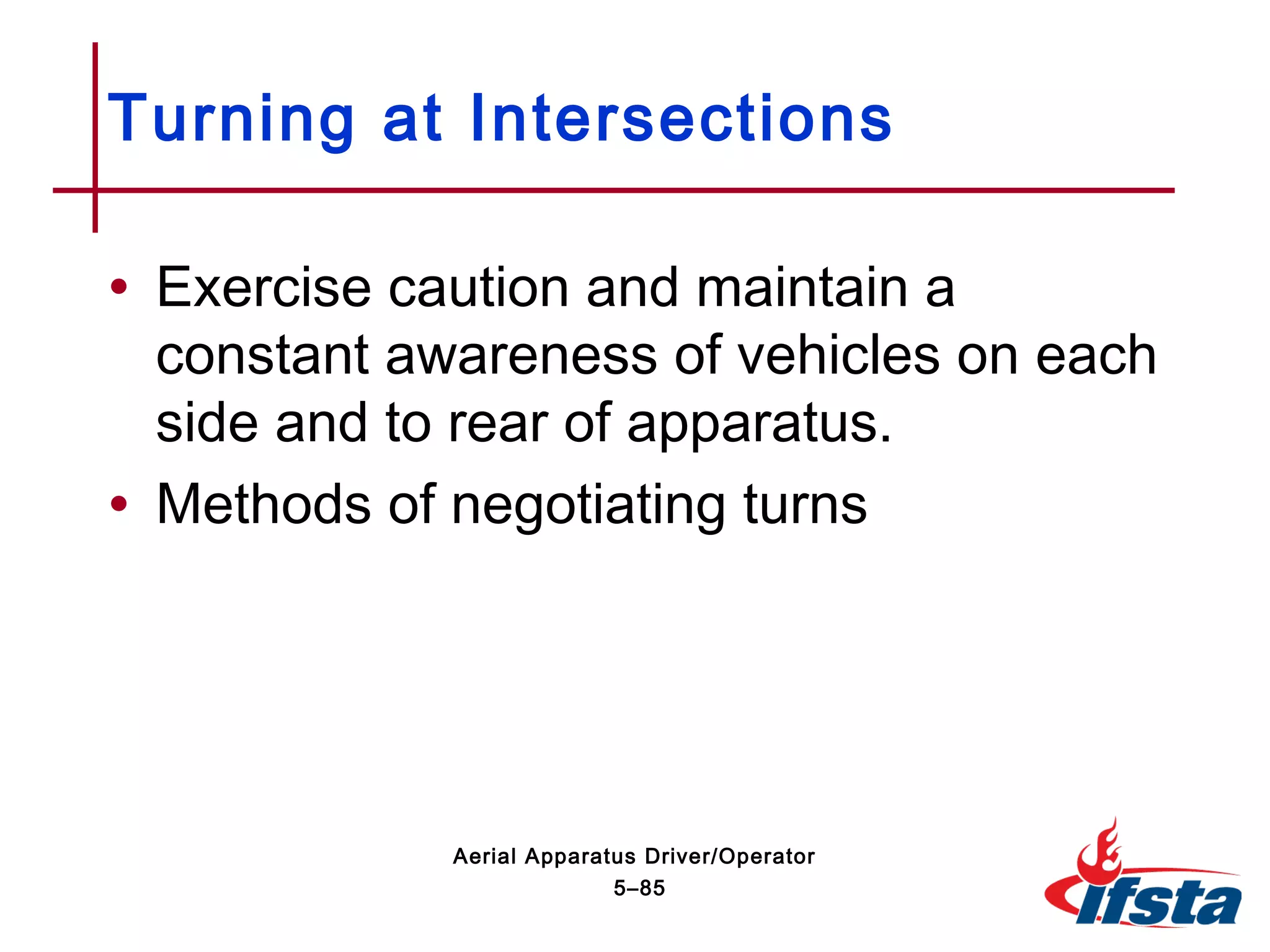 • Exercise caution and maintain a
constant awareness of vehicles on each
side and to rear of apparatus.
• Methods of negotiating turns
Turning at Intersections
5–85
Aerial Apparatus Driver/Operator
 