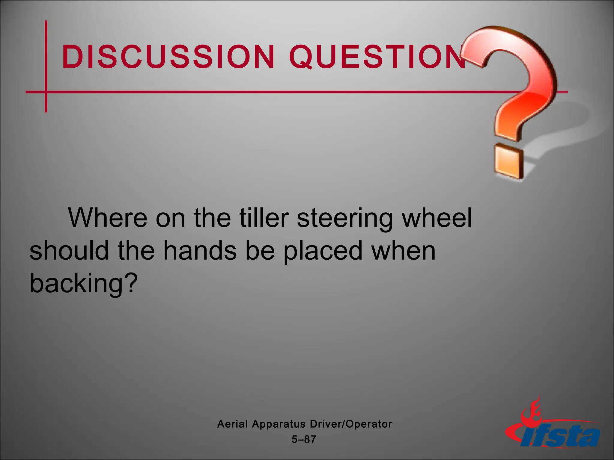 DISCUSSION QUESTION
Where on the tiller steering wheel
should the hands be placed when
backing?
5–87
Aerial Apparatus Driver/Operator
 