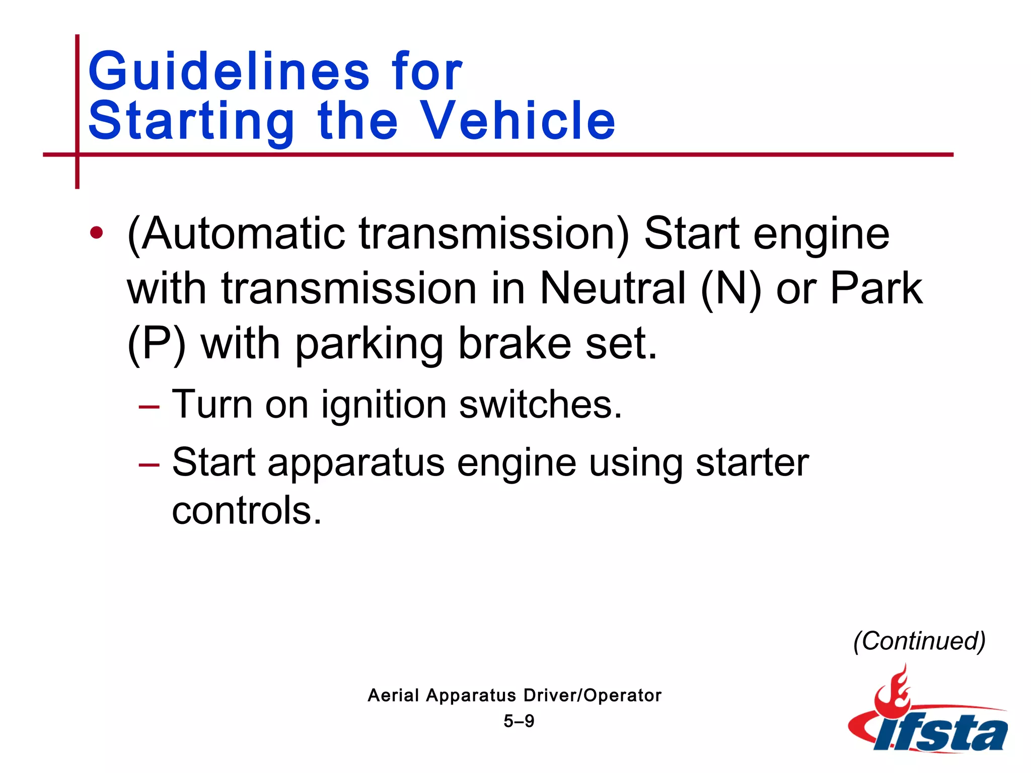 • (Automatic transmission) Start engine
with transmission in Neutral (N) or Park
(P) with parking brake set.
– Turn on ignition switches.
– Start apparatus engine using starter
controls.
Guidelines for
Starting the Vehicle
(Continued)
5–9
Aerial Apparatus Driver/Operator
 