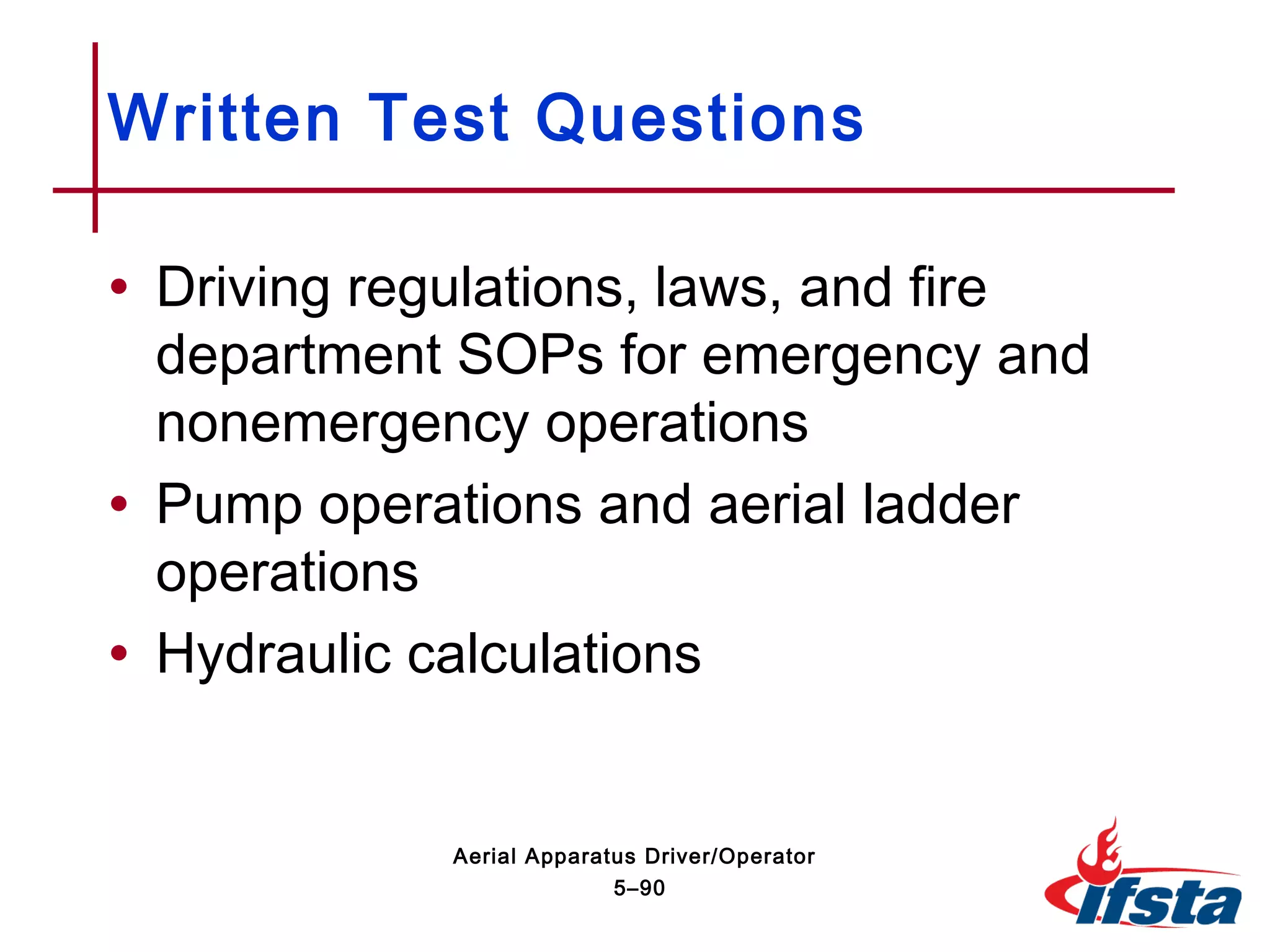 • Driving regulations, laws, and fire
department SOPs for emergency and
nonemergency operations
• Pump operations and aerial ladder
operations
• Hydraulic calculations
Written Test Questions
5–90
Aerial Apparatus Driver/Operator
 