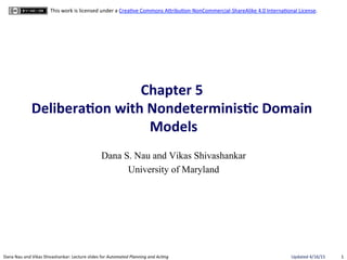 1"Dana"Nau"and"Vikas"Shivashankar:"Lecture"slides"for!Automated!Planning!and!Ac0ng" Updated"4/16/15"
This"work"is"licensed"under"a"CreaBve"Commons"AEribuBonGNonCommercialGShareAlike"4.0"InternaBonal"License."
Chapter(5((
Delibera.on(with(Nondeterminis.c(Domain(
Models(
Dana S. Nau and Vikas Shivashankar
University of Maryland
 