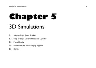Chapter 5 3D Simulations 1
Chapter 5
3D Simulations
5.1 Step-by-Step: Beam Bracket
5.2 Step-by-Step: Cover of Pressure Cylinder
5.3 More Details
5.4 More Exercise: LCD Display Support
5.5 Review
 
