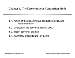 Fundamentals of Power Electronics Chapter 5: Discontinuous conduction mode1
Chapter 5. The Discontinuous Conduction Mode
5.1. Origin of the discontinuous conduction mode, and
mode boundary
5.2. Analysis of the conversion ratio M(D,K)
5.3. Boost converter example
5.4. Summary of results and key points
 