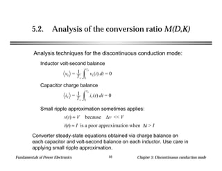 Fundamentals of Power Electronics Chapter 5: Discontinuous conduction mode10
5.2. Analysis of the conversion ratio M(D,K)
Inductor volt-second balance
Analysis techniques for the discontinuous conduction mode:
vL = 1
Ts
vL(t) dt
0
Ts
= 0
Capacitor charge balance
iC = 1
Ts
iC(t) dt
0
Ts
= 0
Small ripple approximation sometimes applies:
v(t) ≈ V because ∆v << V
i(t) ≈ I is a poor approximation when ∆i > I
Converter steady-state equations obtained via charge balance on
each capacitor and volt-second balance on each inductor. Use care in
applying small ripple approximation.
 
