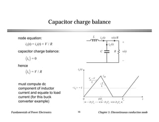 Fundamentals of Power Electronics Chapter 5: Discontinuous conduction mode16
Capacitor charge balance
iL(t)
t0 DTs Ts
D1Ts D2Ts D3Ts
<iL> = I
ipk
Vg – V
L – V
L
L
C R
+
v(t)
–
iC(t)
iL(t) v(t)/Rnode equation:
iL(t) = iC(t) + V / R
capacitor charge balance:
iC = 0
hence
iL = V / R
must compute dc
component of inductor
current and equate to load
current (for this buck
converter example)
 