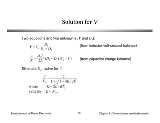 Fundamentals of Power Electronics Chapter 5: Discontinuous conduction mode18
Solution for V
Two equations and two unknowns (V and D2):
V = Vg
D1
D1 + D2
V
R
=
D1Ts
2L
(D1 + D2) (Vg – V)
(from inductor volt-second balance)
(from capacitor charge balance)
Eliminate D2 , solve for V :
V
Vg
= 2
1 + 1 + 4K / D1
2
where K = 2L / RTs
valid for K < Kcrit
 