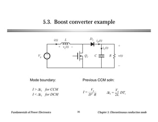 Fundamentals of Power Electronics Chapter 5: Discontinuous conduction mode20
5.3. Boost converter example
+
–
Q1
L
C R
+
v(t)
–
D1
Vg
i(t)
+ vL(t) –
iD(t)
iC(t)
I > ∆iL for CCM
I < ∆iL for DCM
I =
Vg
D'2
R
∆iL =
Vg
2L
DTs
Previous CCM soln:Mode boundary:
 