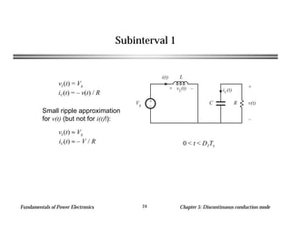 Fundamentals of Power Electronics Chapter 5: Discontinuous conduction mode24
Subinterval 1
Small ripple approximation
for v(t) (but not for i(t)!):
C R
+
v(t)
–
iC(t)
+
–
L
Vg
i(t)
+ vL(t) –
vL(t) = Vg
iC(t) = – v(t) / R
vL(t) ≈ Vg
iC(t) ≈ – V / R 0 < t < D1Ts
 