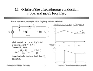 Fundamentals of Power Electronics Chapter 5: Discontinuous conduction mode3
5.1. Origin of the discontinuous conduction
mode, and mode boundary
Buck converter example, with single-quadrant switches
+
–
Q1
L
C R
+
V
–
D1Vg
iL(t)
iD(t)
iL(t)
t
∆iL
I
0 DTs Ts
conducting
devices: Q1 D1 Q1
iD(t)
t0 DTs Ts
∆iL
I∆iL =
(Vg – V)
2L
DTs =
Vg DD'Ts
2L
continuous conduction mode (CCM)
Minimum diode current is (I – ∆iL)
Dc component I = V/R
Current ripple is
Note that I depends on load, but ∆iL
does not.
 