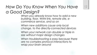How Do You Know When You Have
a Good Design?
 When you already know how to add a new
building, floor, WAN link, remote site, e-
commerce service, and so on
 When new additions cause only local
change, to the directly-connected devices
 When your network can double or triple in
size without major design changes
 When troubleshooting is easy because there
are no complex protocol interactions to
wrap your brain around
12
 