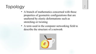Topology 2
• A branch of mathematics concerned with those
properties of geometric configurations that are
unaltered by elastic deformations such as
stretching or twisting
• A term used in the computer networking field to
describe the structure of a network
 