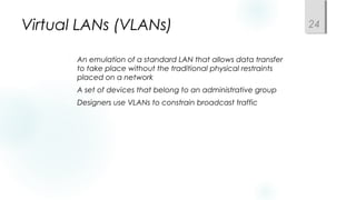 Virtual LANs (VLANs)
 An emulation of a standard LAN that allows data transfer
to take place without the traditional physical restraints
placed on a network
 A set of devices that belong to an administrative group
 Designers use VLANs to constrain broadcast traffic
24
 