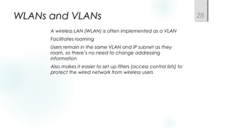 WLANs and VLANs
 A wireless LAN (WLAN) is often implemented as a VLAN
 Facilitates roaming
 Users remain in the same VLAN and IP subnet as they
roam, so there’s no need to change addressing
information
 Also makes it easier to set up filters (access control lists) to
protect the wired network from wireless users
28
 