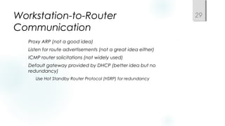 Workstation-to-Router
Communication
 Proxy ARP (not a good idea)
 Listen for route advertisements (not a great idea either)
 ICMP router solicitations (not widely used)
 Default gateway provided by DHCP (better idea but no
redundancy)
 Use Hot Standby Router Protocol (HSRP) for redundancy
29
 
