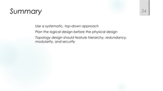Summary
 Use a systematic, top-down approach
 Plan the logical design before the physical design
 Topology design should feature hierarchy, redundancy,
modularity, and security
34
 
