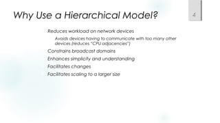 Why Use a Hierarchical Model?
 Reduces workload on network devices
 Avoids devices having to communicate with too many other
devices (reduces “CPU adjacencies”)
 Constrains broadcast domains
 Enhances simplicity and understanding
 Facilitates changes
 Facilitates scaling to a larger size
4
 