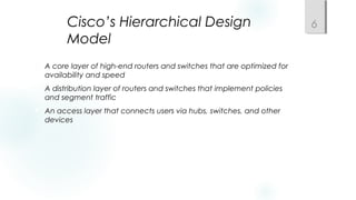 Cisco’s Hierarchical Design
Model
 A core layer of high-end routers and switches that are optimized for
availability and speed
 A distribution layer of routers and switches that implement policies
and segment traffic
 An access layer that connects users via hubs, switches, and other
devices
6
 