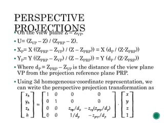  On the view plane Z’= ZVP.
 U= (ZVP – Z) / (ZPRP – Z).
 XP= X ((ZPRP – ZVP) / (Z – ZPRP)) = X (dP / (Z-ZPRP))
 YP= Y ((ZPRP – ZVP) / (Z – ZPRP)) = Y (dP / (Z-ZPRP))
 Where dP = ZPRP – ZVP is the distance of the view plane
VP from the projection reference plane PRP.
 Using 3d homogeneous-coordinate representation, we
can write the perspective projection transformation as
 