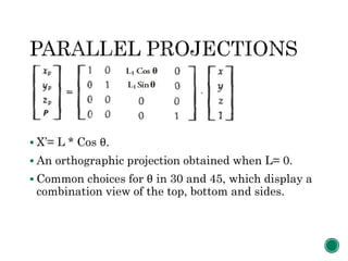  X’= L * Cos θ.
 An orthographic projection obtained when L= 0.
 Common choices for θ in 30 and 45, which display a
combination view of the top, bottom and sides.
 