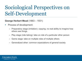George Herbert Mead (1863 – 1931)
 Process of development:
– Preparatory stage (imitation): copying; no real ability to imagine how
others see things
– Play stage (role taking): take on role of a particular other person
– Game stage: take on multiple roles of multiple others
– Generalized other: common expectations of general society
Sociological Perspectives on
Self-Development
 