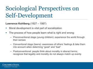 Lawrence Kohlberg (1927 – 1987)
 Moral development is vital part of socialization
 The process of how people learn what is right and wrong:
– Preconventional stage (young children): experience the world through
their senses
– Conventional stage (teens): awareness of others’ feelings & take them
into account when determing “good” and “bad”
– Postconventional: people think about morality in absract terms;
recognize that legality and morality do not always match up evenly
Sociological Perspectives on
Self-Development
 