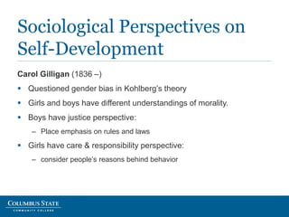Carol Gilligan (1836 –)
 Questioned gender bias in Kohlberg’s theory
 Girls and boys have different understandings of morality.
 Boys have justice perspective:
– Place emphasis on rules and laws
 Girls have care & responsibility perspective:
– consider people’s reasons behind behavior
Sociological Perspectives on
Self-Development
 