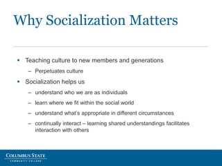 Why Socialization Matters
 Teaching culture to new members and generations
– Perpetuates culture
 Socialization helps us
– understand who we are as individuals
– learn where we fit within the social world
– understand what’s appropriate in different circumstances
– continually interact – learning shared understandings facilitates
interaction with others
 