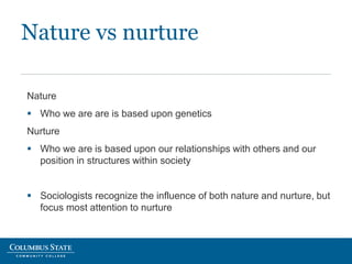 Nature vs nurture
Nature
 Who we are are is based upon genetics
Nurture
 Who we are is based upon our relationships with others and our
position in structures within society
 Sociologists recognize the influence of both nature and nurture, but
focus most attention to nurture
 
