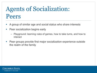  A group of similar age and social status who share interests
 Peer socialization begins early
– Playground: learning rules of games, how to take turns, and how to
interact
 Peer groups provide first major socialization experience outside
the realm of the family
Agents of Socialization:
Peers
 