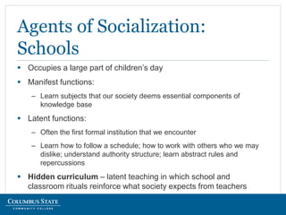  Occupies a large part of children’s day
 Manifest functions:
– Learn subjects that our society deems essential components of
knowledge base
 Latent functions:
– Often the first formal institution that we encounter
– Learn how to follow a schedule; how to work with others who we may
dislike; understand authority structure; learn abstract rules and
repercussions
 Hidden curriculum – latent teaching in which school and
classroom rituals reinforce what society expects from teachers
Agents of Socialization:
Schools
 