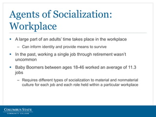  A large part of an adults’ time takes place in the workplace
– Can inform identity and provide means to survive
 In the past, working a single job through retirement wasn’t
uncommon
 Baby Boomers between ages 18-46 worked an average of 11.3
jobs
– Requires different types of socialization to material and nonmaterial
culture for each job and each role held within a particular workplace
Agents of Socialization:
Workplace
 