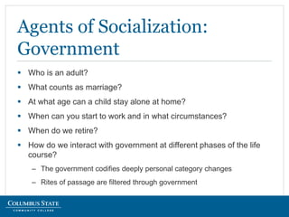  Who is an adult?
 What counts as marriage?
 At what age can a child stay alone at home?
 When can you start to work and in what circumstances?
 When do we retire?
 How do we interact with government at different phases of the life
course?
– The government codifies deeply personal category changes
– Rites of passage are filtered through government
Agents of Socialization:
Government
 