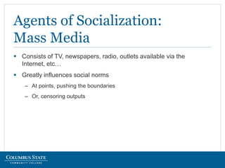  Consists of TV, newspapers, radio, outlets available via the
Internet, etc…
 Greatly influences social norms
– At points, pushing the boundaries
– Or, censoring outputs
Agents of Socialization:
Mass Media
 