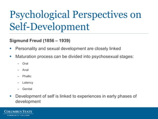 Sigmund Freud (1856 – 1939)
 Personality and sexual development are closely linked
 Maturation process can be divided into psychosexual stages:
– Oral
– Anal
– Phallic
– Latency
– Genital
 Development of self is linked to experiences in early phases of
development
Psychological Perspectives on
Self-Development
 