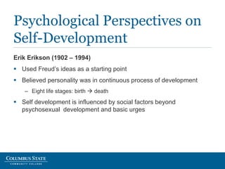 Erik Erikson (1902 – 1994)
 Used Freud’s ideas as a starting point
 Believed personality was in continuous process of development
– Eight life stages: birth  death
 Self development is influenced by social factors beyond
psychosexual development and basic urges
Psychological Perspectives on
Self-Development
 