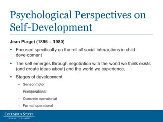 Jean Piaget (1896 – 1980)
 Focused specifically on the roll of social interactions in child
development
 The self emerges through negotiation with the world we think exists
(and create ideas about) and the world we experience.
 Stages of development
– Sensorimotor
– Preoperational
– Concrete operational
– Formal operational
Psychological Perspectives on
Self-Development
 