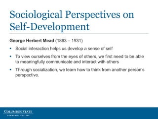 George Herbert Mead (1863 – 1931)
 Social interaction helps us develop a sense of self
 To view ourselves from the eyes of others, we first need to be able
to meaningfully communicate and interact with others
 Through socialization, we learn how to think from another person’s
perspective.
Sociological Perspectives on
Self-Development
 