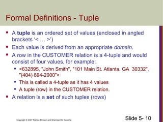 Slide 5- 10Copyright © 2007 Ramez Elmasri and Shamkant B. Navathe
Formal Definitions - Tuple
 A tuple is an ordered set of values (enclosed in angled
brackets ‘< … >’)
 Each value is derived from an appropriate domain.
 A row in the CUSTOMER relation is a 4-tuple and would
consist of four values, for example:
 <632895, "John Smith", "101 Main St. Atlanta, GA 30332",
"(404) 894-2000">
 This is called a 4-tuple as it has 4 values
 A tuple (row) in the CUSTOMER relation.
 A relation is a set of such tuples (rows)
 