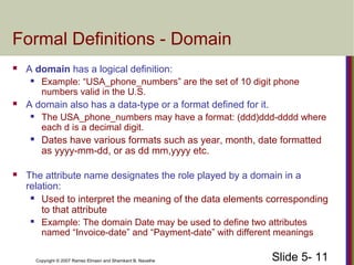 Slide 5- 11Copyright © 2007 Ramez Elmasri and Shamkant B. Navathe
Formal Definitions - Domain
 A domain has a logical definition:
 Example: “USA_phone_numbers” are the set of 10 digit phone
numbers valid in the U.S.
 A domain also has a data-type or a format defined for it.
 The USA_phone_numbers may have a format: (ddd)ddd-dddd where
each d is a decimal digit.
 Dates have various formats such as year, month, date formatted
as yyyy-mm-dd, or as dd mm,yyyy etc.
 The attribute name designates the role played by a domain in a
relation:
 Used to interpret the meaning of the data elements corresponding
to that attribute
 Example: The domain Date may be used to define two attributes
named “Invoice-date” and “Payment-date” with different meanings
 