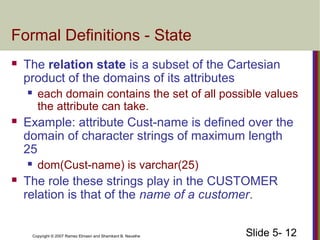 Slide 5- 12Copyright © 2007 Ramez Elmasri and Shamkant B. Navathe
Formal Definitions - State
 The relation state is a subset of the Cartesian
product of the domains of its attributes
 each domain contains the set of all possible values
the attribute can take.
 Example: attribute Cust-name is defined over the
domain of character strings of maximum length
25
 dom(Cust-name) is varchar(25)
 The role these strings play in the CUSTOMER
relation is that of the name of a customer.
 