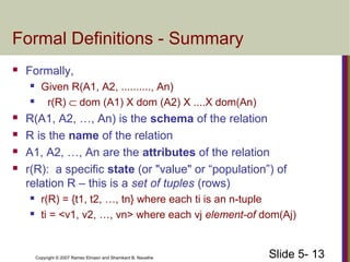 Slide 5- 13Copyright © 2007 Ramez Elmasri and Shamkant B. Navathe
Formal Definitions - Summary
 Formally,
 Given R(A1, A2, .........., An)
 r(R) ⊂ dom (A1) X dom (A2) X ....X dom(An)
 R(A1, A2, …, An) is the schema of the relation
 R is the name of the relation
 A1, A2, …, An are the attributes of the relation
 r(R): a specific state (or "value" or “population”) of
relation R – this is a set of tuples (rows)
 r(R) = {t1, t2, …, tn} where each ti is an n-tuple
 ti = <v1, v2, …, vn> where each vj element-of dom(Aj)
 