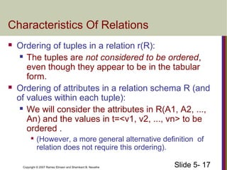 Slide 5- 17Copyright © 2007 Ramez Elmasri and Shamkant B. Navathe
Characteristics Of Relations
 Ordering of tuples in a relation r(R):
 The tuples are not considered to be ordered,
even though they appear to be in the tabular
form.
 Ordering of attributes in a relation schema R (and
of values within each tuple):
 We will consider the attributes in R(A1, A2, ...,
An) and the values in t=<v1, v2, ..., vn> to be
ordered .

(However, a more general alternative definition of
relation does not require this ordering).
 
