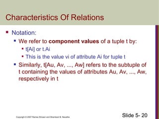 Slide 5- 20Copyright © 2007 Ramez Elmasri and Shamkant B. Navathe
Characteristics Of Relations
 Notation:
 We refer to component values of a tuple t by:

t[Ai] or t.Ai

This is the value vi of attribute Ai for tuple t
 Similarly, t[Au, Av, ..., Aw] refers to the subtuple of
t containing the values of attributes Au, Av, ..., Aw,
respectively in t
 