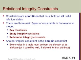 Slide 5- 21Copyright © 2007 Ramez Elmasri and Shamkant B. Navathe
Relational Integrity Constraints
 Constraints are conditions that must hold on all valid
relation states.
 There are three main types of constraints in the relational
model:
 Key constraints
 Entity integrity constraints
 Referential integrity constraints
 Another implicit constraint is the domain constraint
 Every value in a tuple must be from the domain of its
attribute (or it could be null, if allowed for that attribute)
 