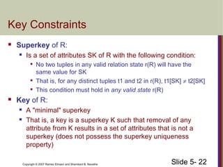 Slide 5- 22Copyright © 2007 Ramez Elmasri and Shamkant B. Navathe
Key Constraints
 Superkey of R:
 Is a set of attributes SK of R with the following condition:

No two tuples in any valid relation state r(R) will have the
same value for SK

That is, for any distinct tuples t1 and t2 in r(R), t1[SK] ≠ t2[SK]

This condition must hold in any valid state r(R)
 Key of R:
 A "minimal" superkey
 That is, a key is a superkey K such that removal of any
attribute from K results in a set of attributes that is not a
superkey (does not possess the superkey uniqueness
property)
 