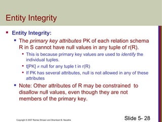 Slide 5- 28Copyright © 2007 Ramez Elmasri and Shamkant B. Navathe
Entity Integrity
 Entity Integrity:
 The primary key attributes PK of each relation schema
R in S cannot have null values in any tuple of r(R).

This is because primary key values are used to identify the
individual tuples.

t[PK] ≠ null for any tuple t in r(R)

If PK has several attributes, null is not allowed in any of these
attributes
 Note: Other attributes of R may be constrained to
disallow null values, even though they are not
members of the primary key.
 