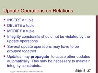 Slide 5- 37Copyright © 2007 Ramez Elmasri and Shamkant B. Navathe
Update Operations on Relations
 INSERT a tuple.
 DELETE a tuple.
 MODIFY a tuple.
 Integrity constraints should not be violated by the
update operations.
 Several update operations may have to be
grouped together.
 Updates may propagate to cause other updates
automatically. This may be necessary to maintain
integrity constraints.
 