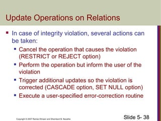 Slide 5- 38Copyright © 2007 Ramez Elmasri and Shamkant B. Navathe
Update Operations on Relations
 In case of integrity violation, several actions can
be taken:
 Cancel the operation that causes the violation
(RESTRICT or REJECT option)
 Perform the operation but inform the user of the
violation
 Trigger additional updates so the violation is
corrected (CASCADE option, SET NULL option)
 Execute a user-specified error-correction routine
 