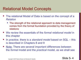 Slide 5- 4Copyright © 2007 Ramez Elmasri and Shamkant B. Navathe
Relational Model Concepts
 The relational Model of Data is based on the concept of a
Relation
 The strength of the relational approach to data management
comes from the formal foundation provided by the theory of
relations
 We review the essentials of the formal relational model in
this chapter
 In practice, there is a standard model based on SQL – this
is described in Chapters 8 and 9
 Note: There are several important differences between
the formal model and the practical model, as we shall see
 