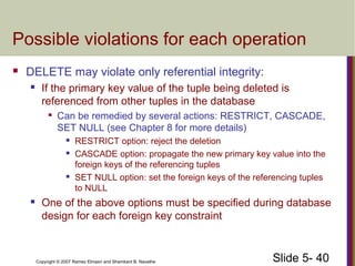 Slide 5- 40Copyright © 2007 Ramez Elmasri and Shamkant B. Navathe
Possible violations for each operation
 DELETE may violate only referential integrity:
 If the primary key value of the tuple being deleted is
referenced from other tuples in the database

Can be remedied by several actions: RESTRICT, CASCADE,
SET NULL (see Chapter 8 for more details)
 RESTRICT option: reject the deletion
 CASCADE option: propagate the new primary key value into the
foreign keys of the referencing tuples
 SET NULL option: set the foreign keys of the referencing tuples
to NULL
 One of the above options must be specified during database
design for each foreign key constraint
 